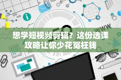 想学短视频剪辑？这份选课攻略让你少花冤枉钱